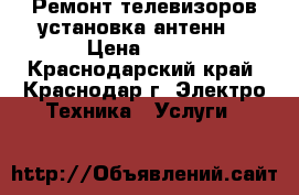 Ремонт телевизоров,установка антенн. › Цена ­ 500 - Краснодарский край, Краснодар г. Электро-Техника » Услуги   